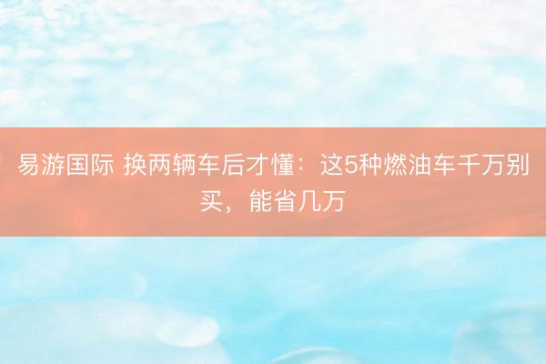 易游国际 换两辆车后才懂：这5种燃油车千万别买，能省几万