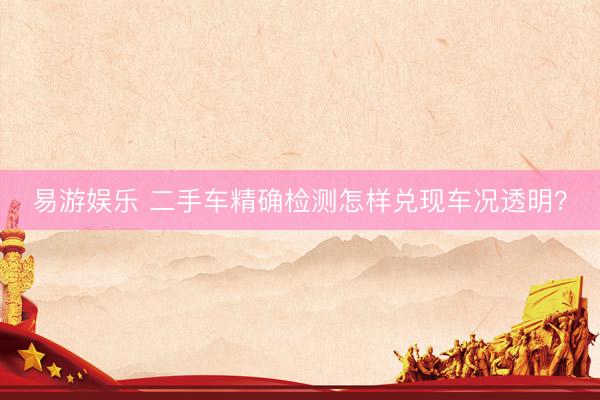 易游娱乐 二手车精确检测怎样兑现车况透明？