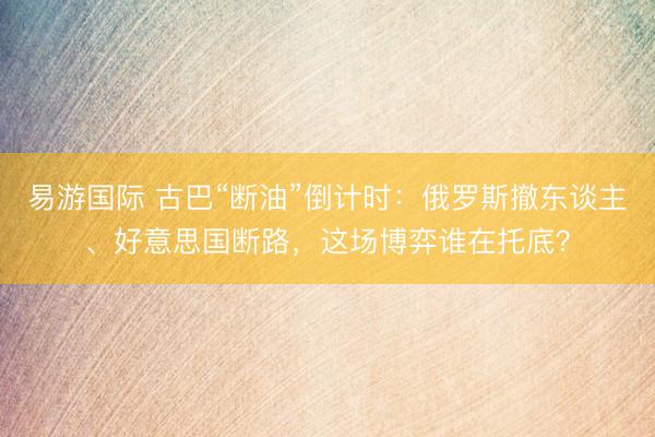 易游国际 古巴“断油”倒计时：俄罗斯撤东谈主、好意思国断路，这场博弈谁在托底？