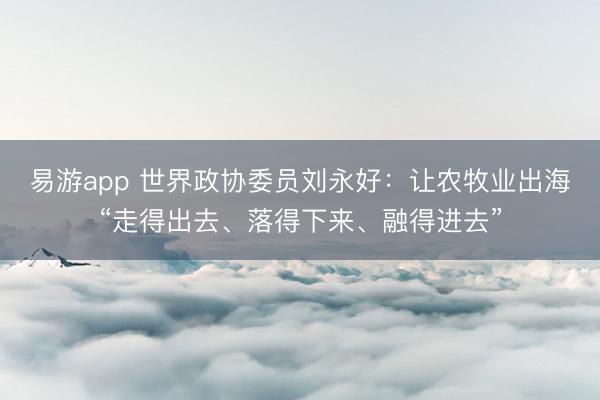 易游app 世界政协委员刘永好：让农牧业出海“走得出去、落得下来、融得进去”