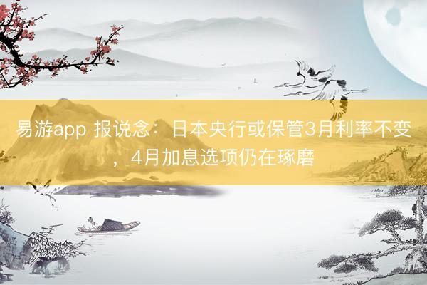 易游app 报说念：日本央行或保管3月利率不变，4月加息选项仍在琢磨