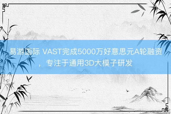 易游国际 VAST完成5000万好意思元A轮融资，专注于通用3D大模子研发