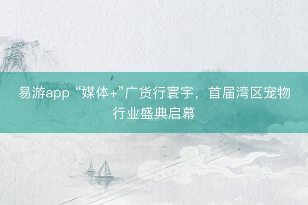 易游app “媒体+”广货行寰宇，首届湾区宠物行业盛典启幕