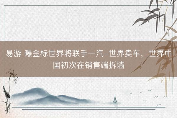 易游 曝金标世界将联手一汽-世界卖车，世界中国初次在销售端拆墙
