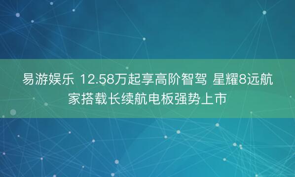 易游娱乐 12.58万起享高阶智驾 星耀8远航家搭载长续航电板强势上市