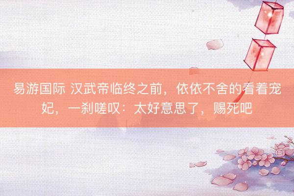 易游国际 汉武帝临终之前，依依不舍的看着宠妃，一刹嗟叹：太好意思了，赐死吧