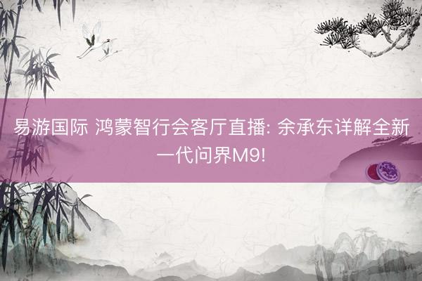 易游国际 鸿蒙智行会客厅直播: 余承东详解全新一代问界M9!