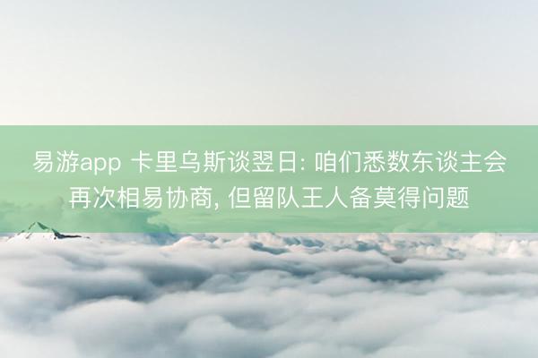 易游app 卡里乌斯谈翌日: 咱们悉数东谈主会再次相易协商, 但留队王人备莫得问题