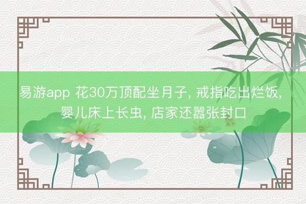 易游app 花30万顶配坐月子, 戒指吃出烂饭, 婴儿床上长虫, 店家还嚣张封口