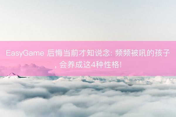 EasyGame 后悔当前才知说念: 频频被吼的孩子, 会养成这4种性格!