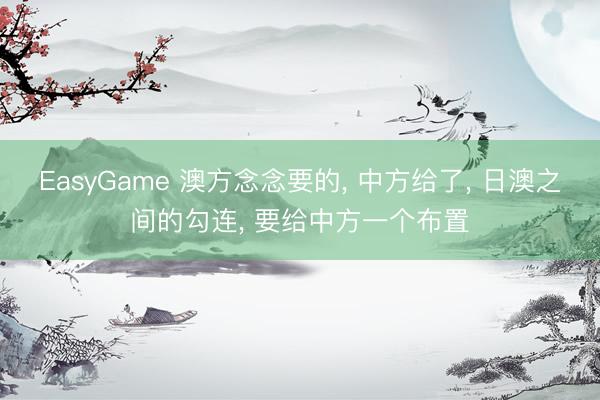 EasyGame 澳方念念要的, 中方给了, 日澳之间的勾连, 要给中方一个布置