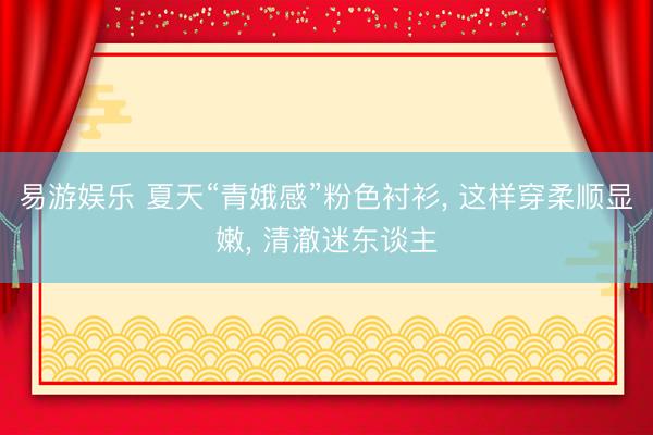 易游娱乐 夏天“青娥感”粉色衬衫, 这样穿柔顺显嫩, 清澈迷东谈主